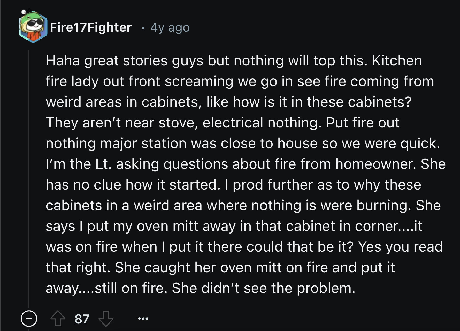 The Holy Spirit - Fire17Fighter 4y ago Haha great stories guys but nothing will top this. Kitchen fire lady out front screaming we go in see fire coming from weird areas in cabinets, how is it in these cabinets? They aren't near stove, electrical nothing.